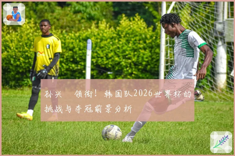 孙兴慜领衔！韩国队2026世界杯的挑战与夺冠前景分析