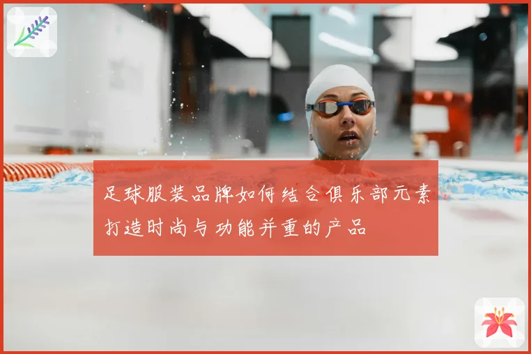 足球服装品牌如何结合俱乐部元素打造时尚与功能并重的产品