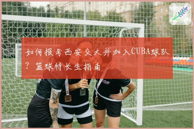 如何报考西安交大并加入CUBA球队？篮球特长生指南