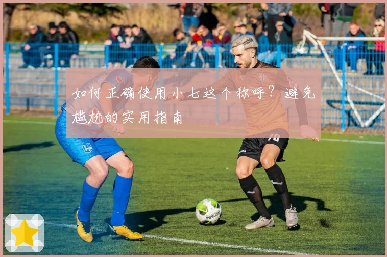 如何正确使用小七这个称呼?避免尴尬的实用指南