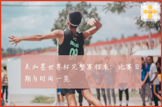 美加墨世界杯完整赛程表:比赛日期与时间一览
