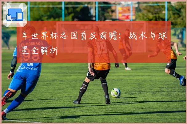 年世界杯各国首发前瞻：战术与球星全解析